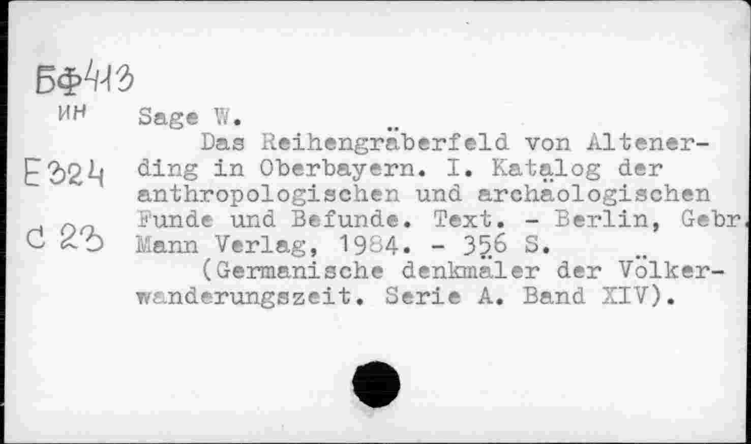 ﻿БфШ
ИН	Sage W. Das Reihengräberfeld von Altener-
ЕЭ2Ц	ding in Oberbayern. I. Katalog der anthropologischen und archäologischen
сі 2Ъ	Funde und Befunde. Text. - Berlin, Gebr Mann Verlag, 1984. - 35.6 S. (Germanische denkmäler der Volkerwanderungszeit. Serie A. Band XIV).